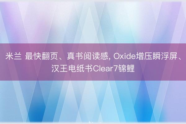 米兰 最快翻页、真书阅读感， Oxide增压瞬浮屏、汉王电纸书Clear7锦鲤