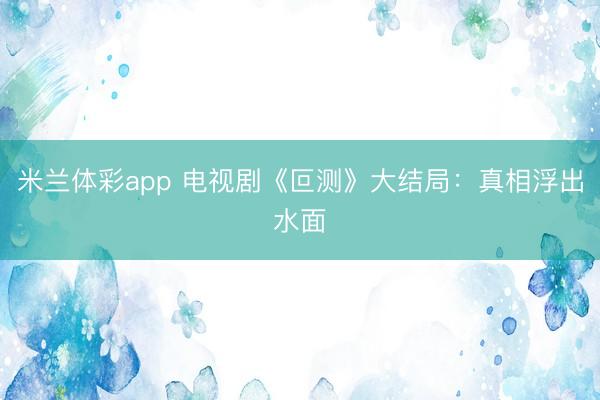米兰体彩app 电视剧《叵测》大结局：真相浮出水面