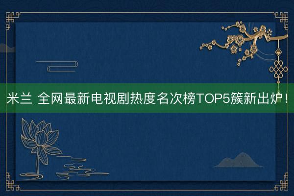 米兰 全网最新电视剧热度名次榜TOP5簇新出炉！