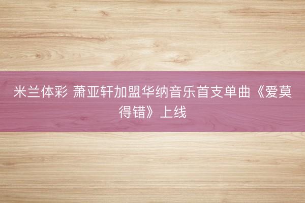 米兰体彩 萧亚轩加盟华纳音乐首支单曲《爱莫得错》上线