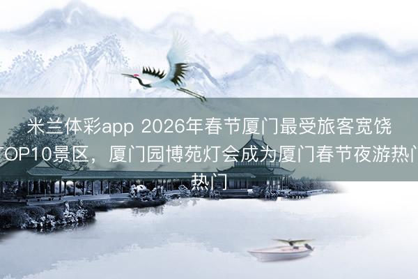 米兰体彩app 2026年春节厦门最受旅客宽饶TOP10景区,厦门园博苑灯会成为厦门春节夜游热门