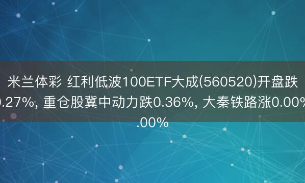 米兰体彩 红利低波100ETF大成(560520)开盘跌0.27%， 重仓股冀中动力跌0.36%， 大秦铁路涨0.00%