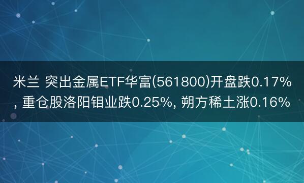 米兰 突出金属ETF华富(561800)开盘跌0.17%， 重仓股洛阳钼业跌0.25%， 朔方稀土涨0.16%