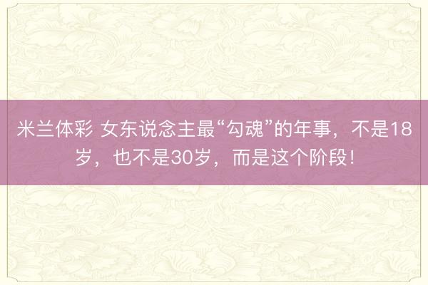 米兰体彩 女东说念主最“勾魂”的年事，不是18岁，也不是30岁，而是这个阶段！
