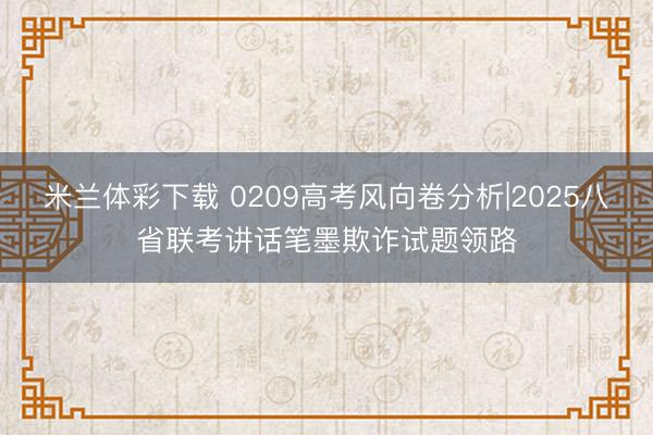 米兰体彩下载 0209高考风向卷分析|2025八省联考讲话笔墨欺诈试题领路