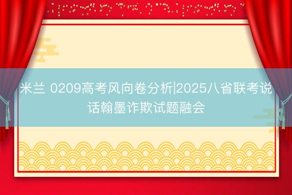 米兰 0209高考风向卷分析|2025八省联考说话翰墨诈欺试题融会