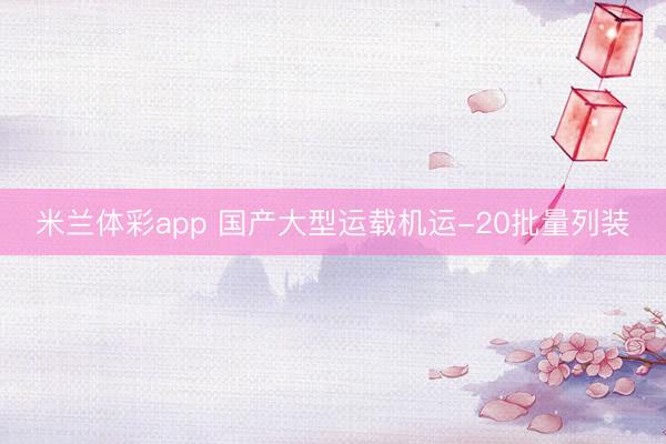 米兰体彩app 国产大型运载机运-20批量列装