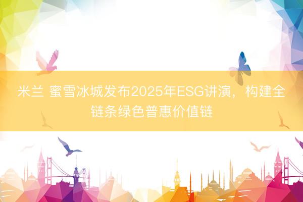 米兰 蜜雪冰城发布2025年ESG讲演，构建全链条绿色普惠价值链
