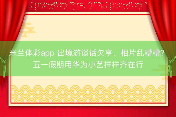 米兰体彩app 出境游谈话欠亨、相片乱糟糟? 五一假期用华为小艺样样齐在行