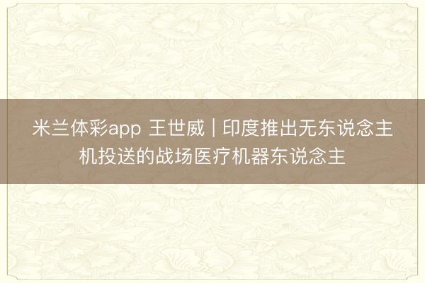 米兰体彩app 王世威 | 印度推出无东说念主机投送的战场医疗机器东说念主