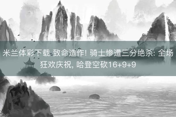 米兰体彩下载 致命造作! 骑士惨遭三分绝杀: 全场狂欢庆祝， 哈登空砍16+9+9