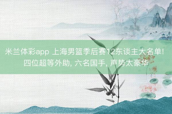 米兰体彩app 上海男篮季后赛12东谈主大名单! 四位超等外助， 六名国手， 声势太豪华