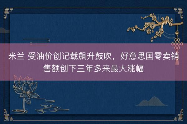 米兰 受油价创记载飙升鼓吹，好意思国零卖销售额创下三年多来最大涨幅