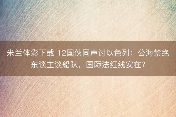 米兰体彩下载 12国伙同声讨以色列：公海禁绝东谈主谈船队，国际法红线安在？