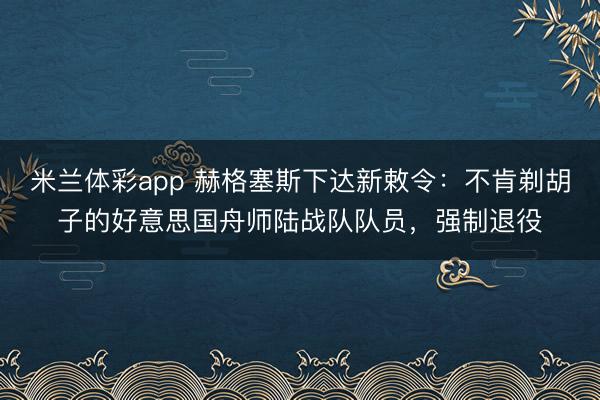 米兰体彩app 赫格塞斯下达新敕令：不肯剃胡子的好意思国舟师陆战队队员，强制退役
