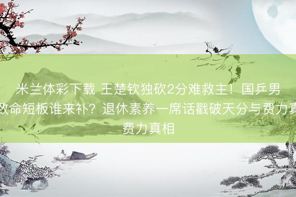 米兰体彩下载 王楚钦独砍2分难救主！国乒男团致命短板谁来补？退休素养一席话戳破天分与费力真相