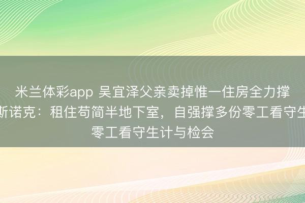 米兰体彩app 吴宜泽父亲卖掉惟一住房全力撑执女儿打斯诺克：租住苟简半地下室，自强撑多份零工看守生计与检会
