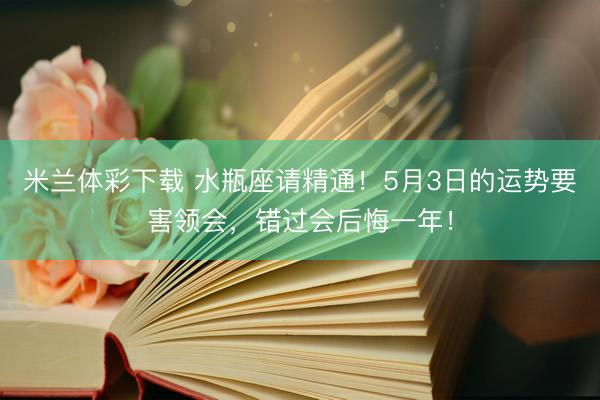 米兰体彩下载 水瓶座请精通！5月3日的运势要害领会，错过会后悔一年！