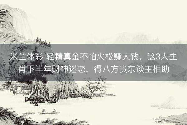 米兰体彩 轻精真金不怕火松赚大钱，这3大生肖下半年财神迷恋，得八方贵东谈主相助