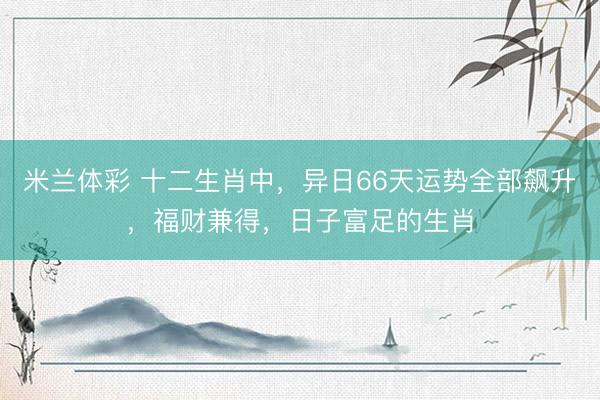 米兰体彩 十二生肖中，异日66天运势全部飙升，福财兼得，日子富足的生肖