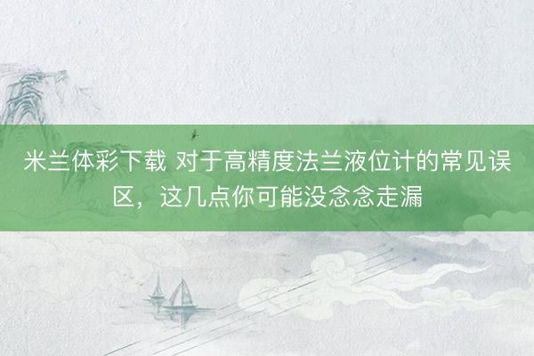 米兰体彩下载 对于高精度法兰液位计的常见误区，这几点你可能没念念走漏