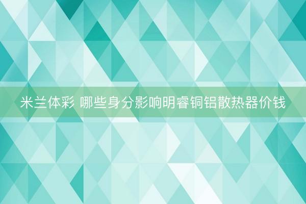 米兰体彩 哪些身分影响明睿铜铝散热器价钱