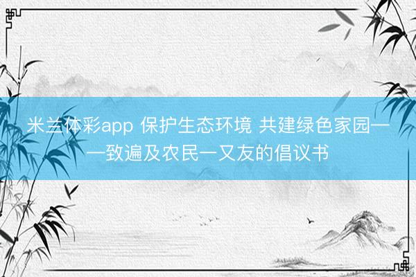 米兰体彩app 保护生态环境 共建绿色家园——致遍及农民一又友的倡议书