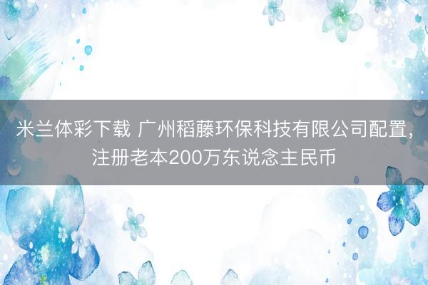 米兰体彩下载 广州稻藤环保科技有限公司配置，注册老本200万东说念主民币
