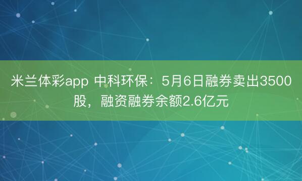 米兰体彩app 中科环保：5月6日融券卖出3500股，融资融券余额2.6亿元
