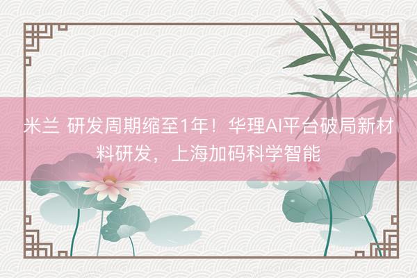 米兰 研发周期缩至1年！华理AI平台破局新材料研发，上海加码科学智能