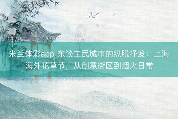 米兰体彩app 东谈主民城市的纵脱抒发：上海海外花草节，从创意街区到烟火日常