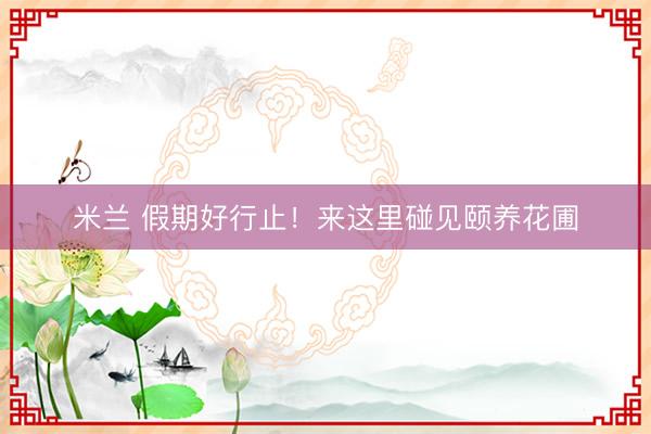 米兰 假期好行止！来这里碰见颐养花圃