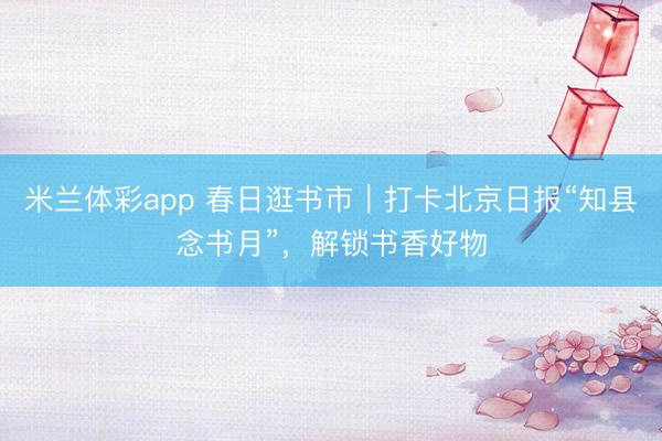 米兰体彩app 春日逛书市｜打卡北京日报“知县念书月”，解锁书香好物