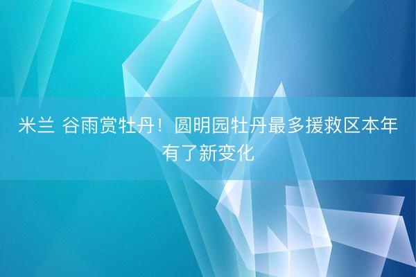 米兰 谷雨赏牡丹！圆明园牡丹最多援救区本年有了新变化