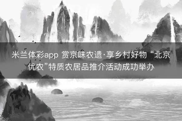 米兰体彩app 赏京味农遗·享乡村好物 “北京优农”特质农居品推介活动成功举办