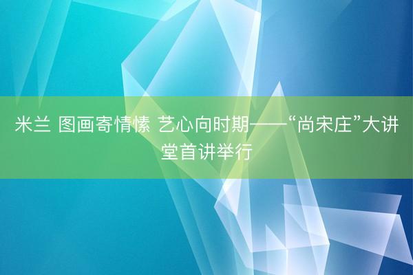 米兰 图画寄情愫 艺心向时期——“尚宋庄”大讲堂首讲举行